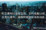 吃瓜爆料51全程监控：实时收集51吃瓜黑料事件，追踪明星隐秘消息动态
