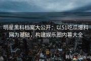 明星黑料档案大公开：以51吃瓜爆料网为基础，构建娱乐圈内幕大全