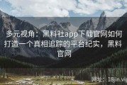 多元视角：黑料社app下载官网如何打造一个真相追踪的平台纪实，黑料 官网