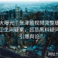 真相大曝光｜张津瑜视频完整版现场还原卫生间疑案，吕总黑料疑问连续引爆舆论