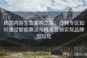 跨国内容生态重构之路：日韩专区如何通过智能算法与精准营销实现品牌国际化