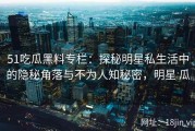 51吃瓜黑料专栏：探秘明星私生活中的隐秘角落与不为人知秘密，明星 瓜