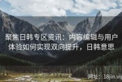 聚焦日韩专区资讯：内容编辑与用户体验如何实现双向提升，日韩意思