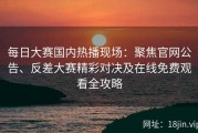 每日大赛国内热播现场：聚焦官网公告、反差大赛精彩对决及在线免费观看全攻略