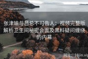 张津瑜与吕总不可告人：视频完整版解析卫生间秘密会面及黑料疑问缠绕的内幕