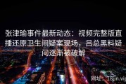 张津瑜事件最新动态：视频完整版直播还原卫生间疑案现场，吕总黑料疑问逐渐被破解