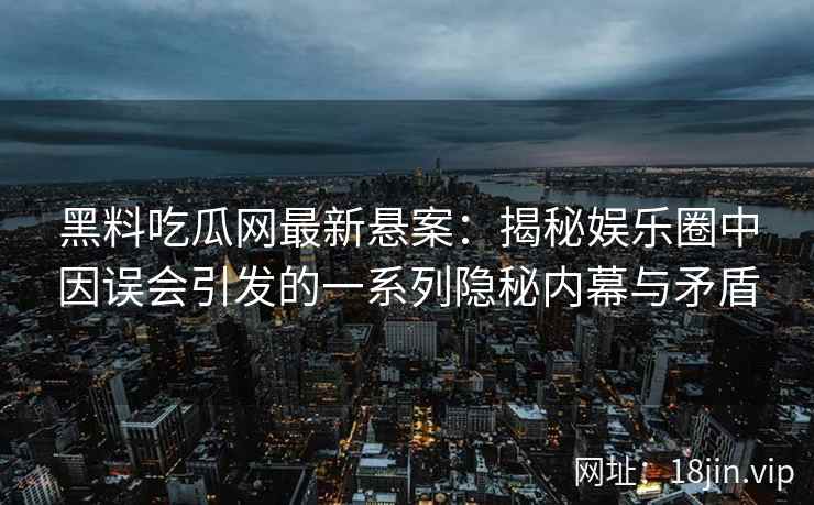 黑料吃瓜网最新悬案：揭秘娱乐圈中因误会引发的一系列隐秘内幕与矛盾