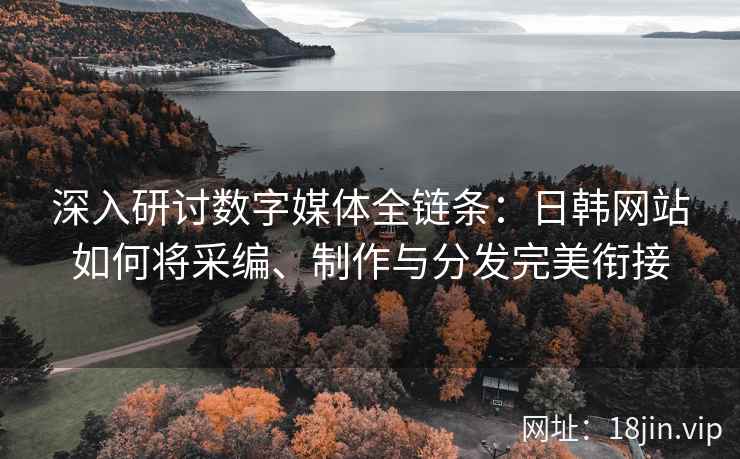 深入研讨数字媒体全链条：日韩网站如何将采编、制作与分发完美衔接