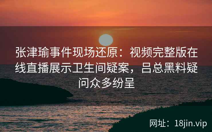 张津瑜事件现场还原：视频完整版在线直播展示卫生间疑案，吕总黑料疑问众多纷呈