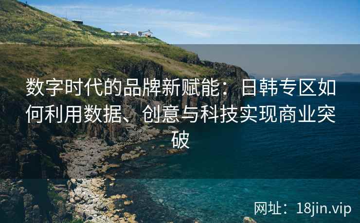 数字时代的品牌新赋能：日韩专区如何利用数据、创意与科技实现商业突破