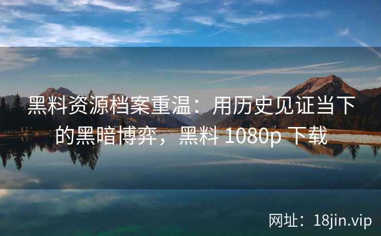 黑料资源档案重温：用历史见证当下的黑暗博弈，黑料 1080p 下载