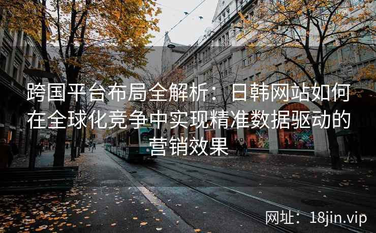 跨国平台布局全解析：日韩网站如何在全球化竞争中实现精准数据驱动的营销效果