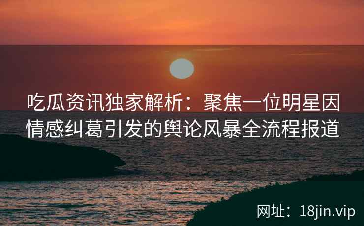 吃瓜资讯独家解析：聚焦一位明星因情感纠葛引发的舆论风暴全流程报道