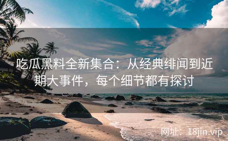 吃瓜黑料全新集合：从经典绯闻到近期大事件，每个细节都有探讨