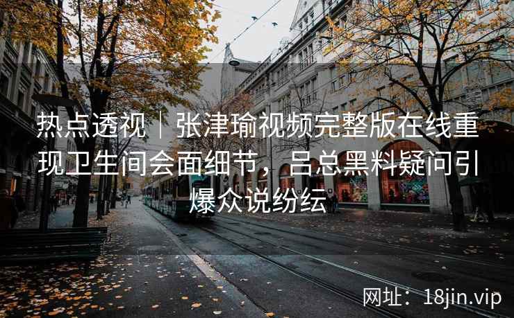 热点透视｜张津瑜视频完整版在线重现卫生间会面细节，吕总黑料疑问引爆众说纷纭