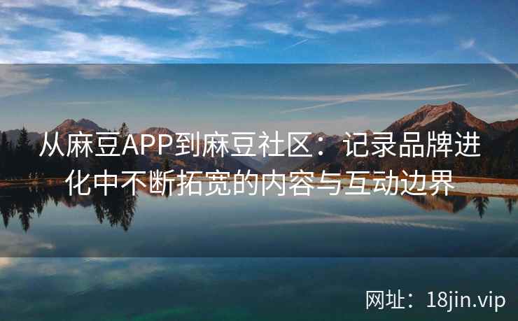 从麻豆APP到麻豆社区：记录品牌进化中不断拓宽的内容与互动边界