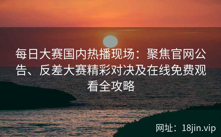 每日大赛国内热播现场：聚焦官网公告、反差大赛精彩对决及在线免费观看全攻略