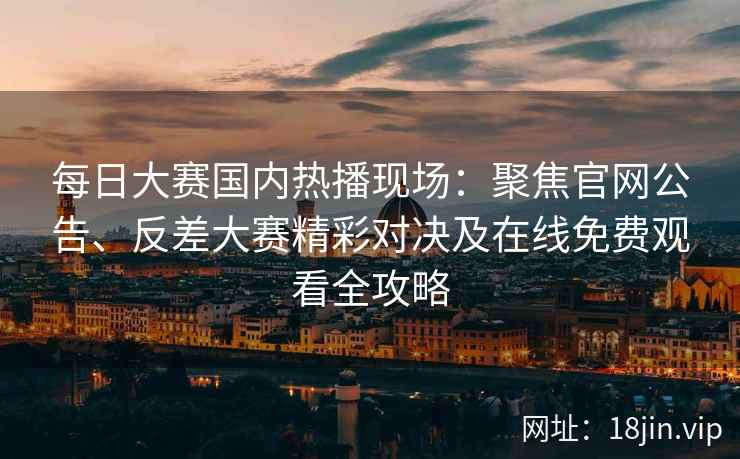 每日大赛国内热播现场：聚焦官网公告、反差大赛精彩对决及在线免费观看全攻略