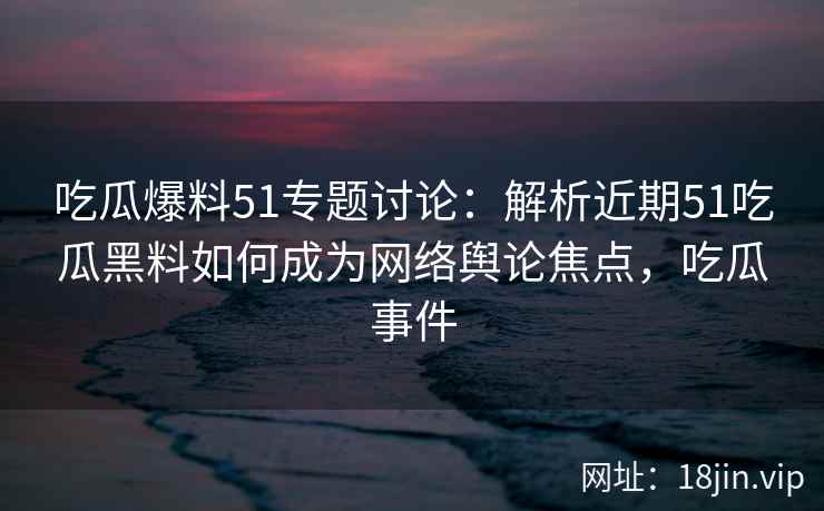 吃瓜爆料51专题讨论：解析近期51吃瓜黑料如何成为网络舆论焦点，吃瓜事件