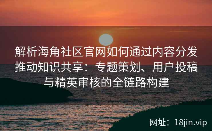 解析海角社区官网如何通过内容分发推动知识共享：专题策划、用户投稿与精英审核的全链路构建