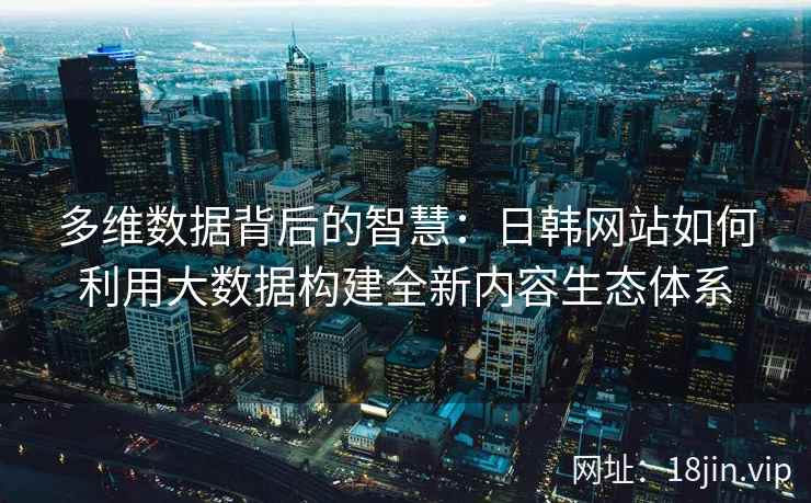 多维数据背后的智慧：日韩网站如何利用大数据构建全新内容生态体系