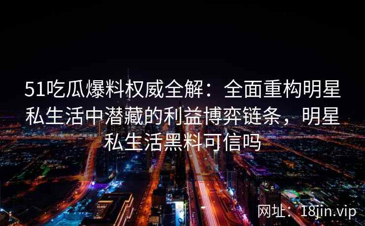 51吃瓜爆料权威全解：全面重构明星私生活中潜藏的利益博弈链条，明星私生活黑料可信吗