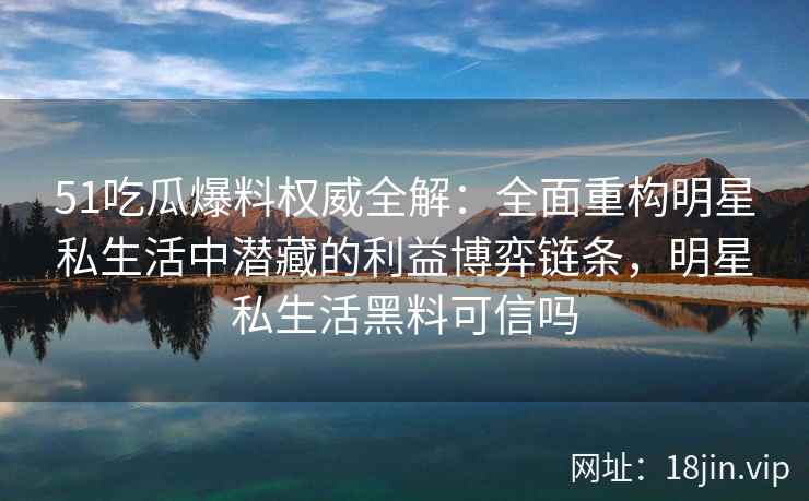 51吃瓜爆料权威全解：全面重构明星私生活中潜藏的利益博弈链条，明星私生活黑料可信吗