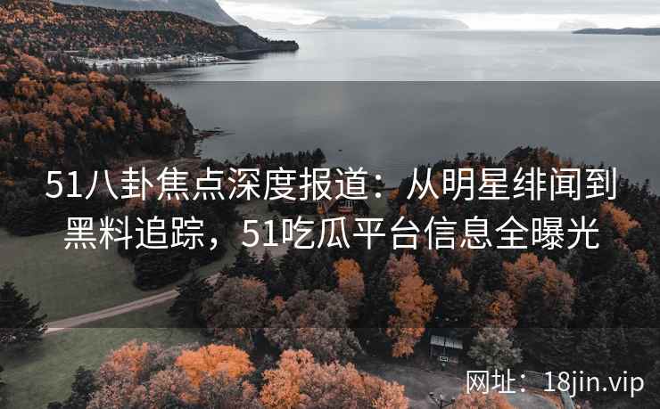 51八卦焦点深度报道：从明星绯闻到黑料追踪，51吃瓜平台信息全曝光