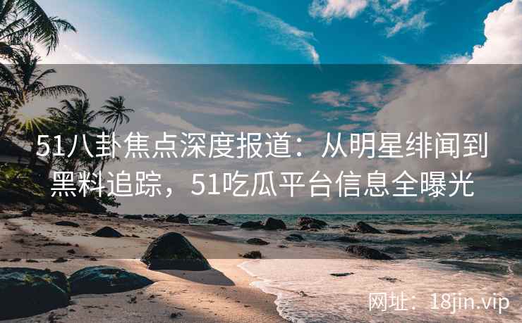 51八卦焦点深度报道：从明星绯闻到黑料追踪，51吃瓜平台信息全曝光