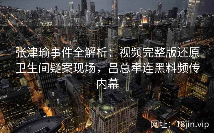 张津瑜事件全解析：视频完整版还原卫生间疑案现场，吕总牵连黑料频传内幕
