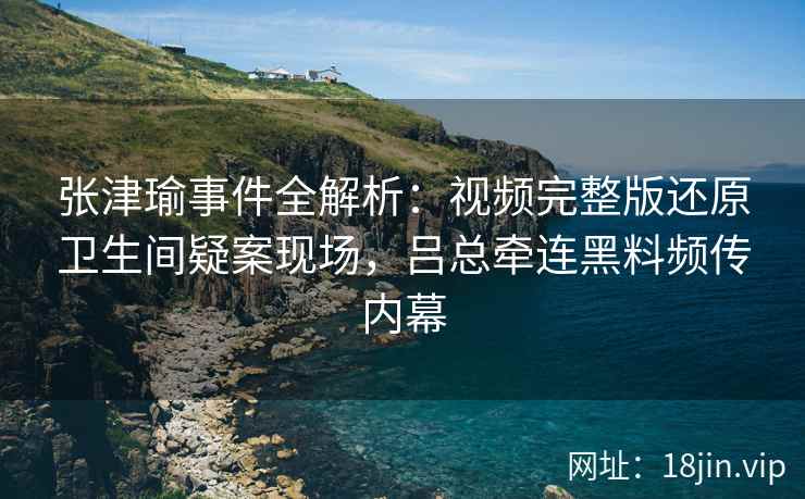 张津瑜事件全解析：视频完整版还原卫生间疑案现场，吕总牵连黑料频传内幕