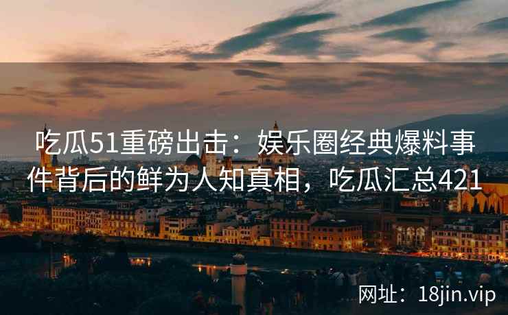 吃瓜51重磅出击：娱乐圈经典爆料事件背后的鲜为人知真相，吃瓜汇总421