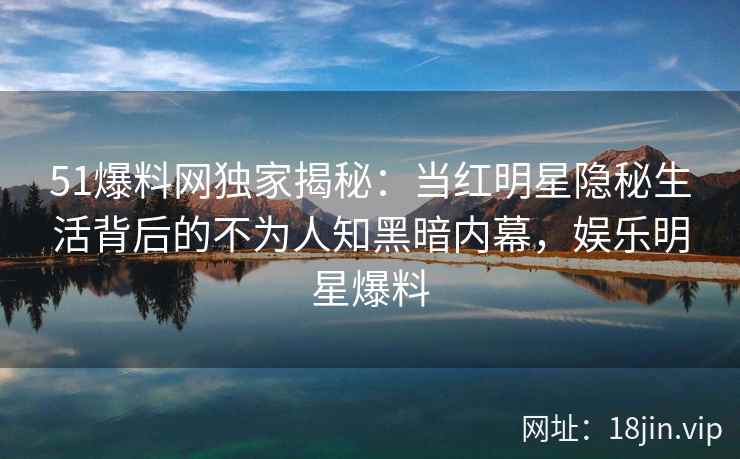 51爆料网独家揭秘：当红明星隐秘生活背后的不为人知黑暗内幕，娱乐明星爆料