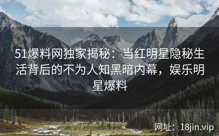 51爆料网独家揭秘：当红明星隐秘生活背后的不为人知黑暗内幕，娱乐明星爆料