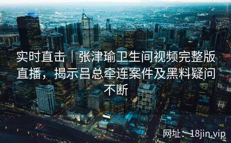 实时直击｜张津瑜卫生间视频完整版直播，揭示吕总牵连案件及黑料疑问不断