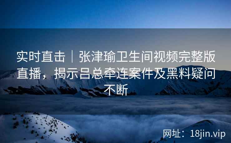 实时直击｜张津瑜卫生间视频完整版直播，揭示吕总牵连案件及黑料疑问不断