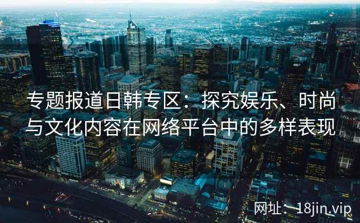 专题报道日韩专区：探究娱乐、时尚与文化内容在网络平台中的多样表现