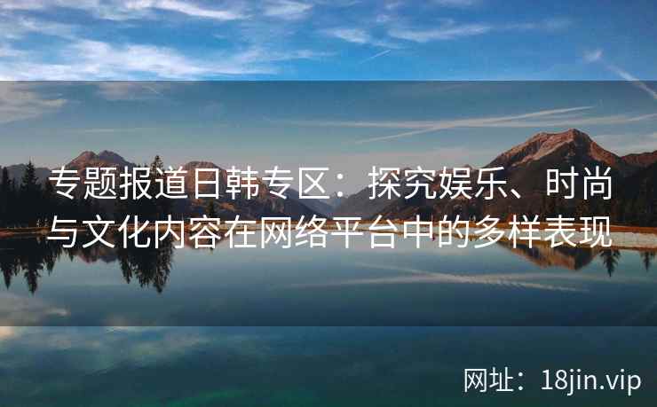 专题报道日韩专区：探究娱乐、时尚与文化内容在网络平台中的多样表现