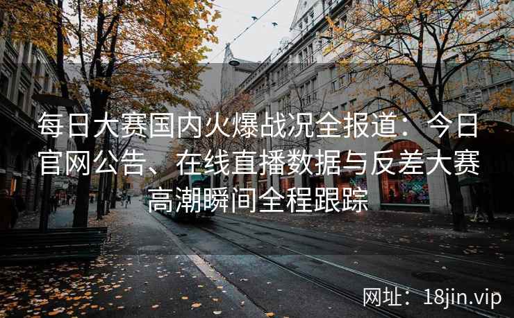 每日大赛国内火爆战况全报道：今日官网公告、在线直播数据与反差大赛高潮瞬间全程跟踪