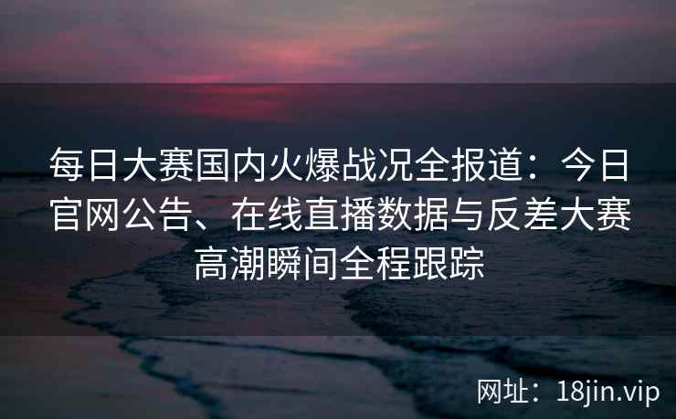 每日大赛国内火爆战况全报道：今日官网公告、在线直播数据与反差大赛高潮瞬间全程跟踪