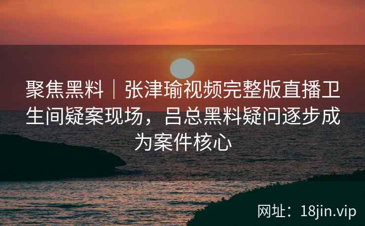 聚焦黑料｜张津瑜视频完整版直播卫生间疑案现场，吕总黑料疑问逐步成为案件核心