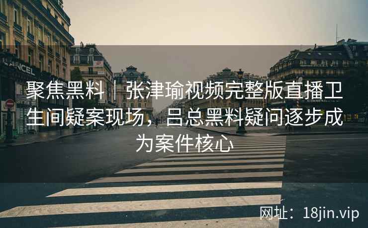 聚焦黑料｜张津瑜视频完整版直播卫生间疑案现场，吕总黑料疑问逐步成为案件核心