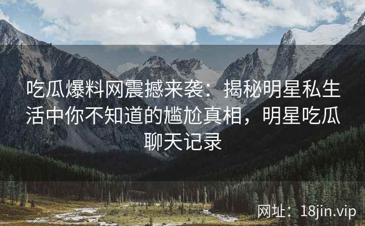 吃瓜爆料网震撼来袭：揭秘明星私生活中你不知道的尴尬真相，明星吃瓜聊天记录