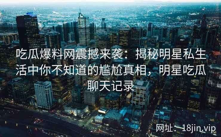 吃瓜爆料网震撼来袭：揭秘明星私生活中你不知道的尴尬真相，明星吃瓜聊天记录