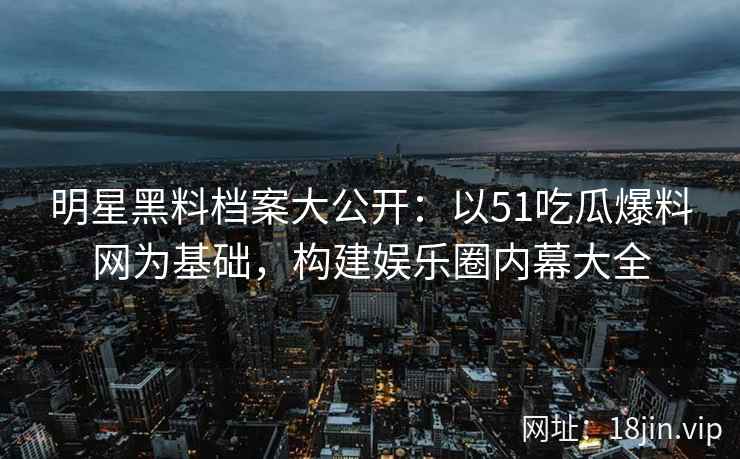 明星黑料档案大公开：以51吃瓜爆料网为基础，构建娱乐圈内幕大全