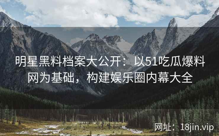 明星黑料档案大公开：以51吃瓜爆料网为基础，构建娱乐圈内幕大全