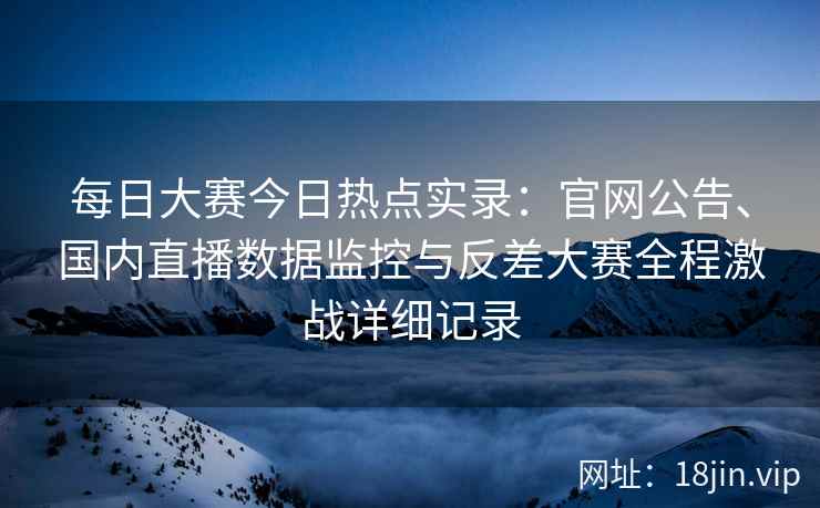 每日大赛今日热点实录：官网公告、国内直播数据监控与反差大赛全程激战详细记录