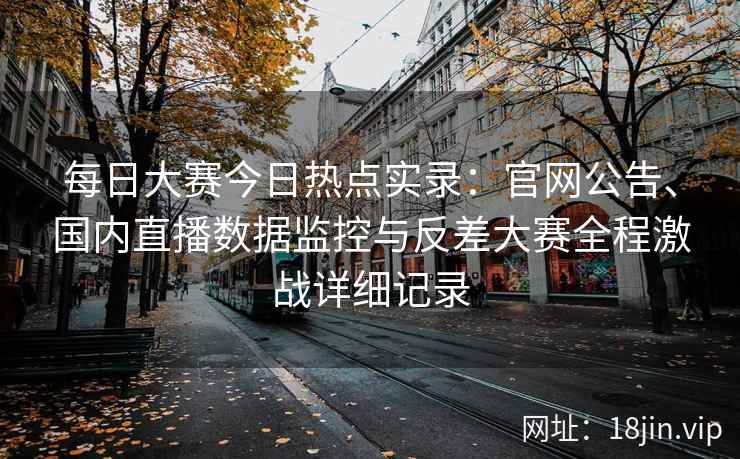 每日大赛今日热点实录：官网公告、国内直播数据监控与反差大赛全程激战详细记录