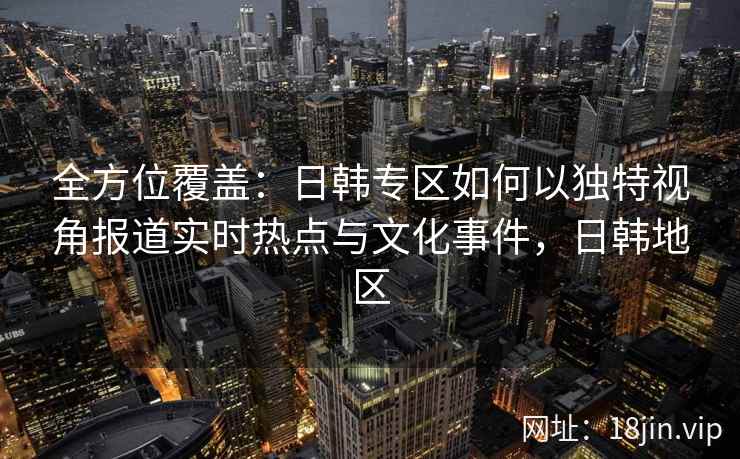 全方位覆盖：日韩专区如何以独特视角报道实时热点与文化事件，日韩地区