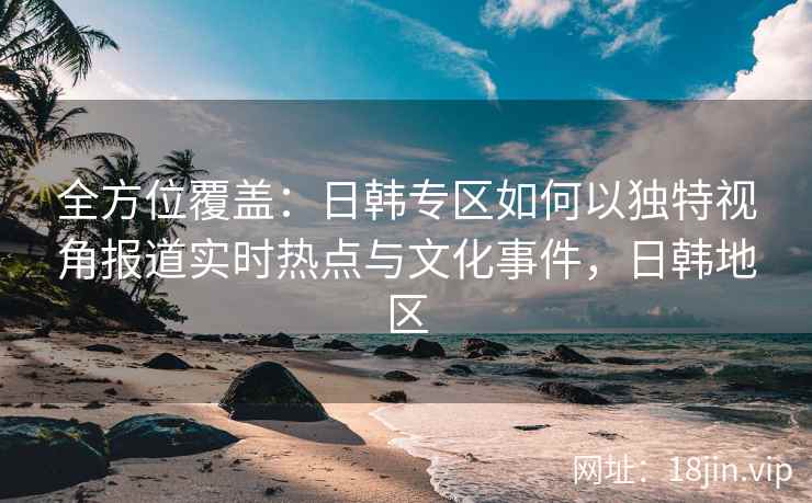 全方位覆盖：日韩专区如何以独特视角报道实时热点与文化事件，日韩地区